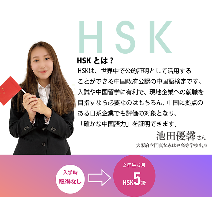 HSKとは?HSKは、世界中で公的証明として活用することができる中国政府公認の中国語検定です。入試や中国留学に有利で、現地企業への就職を目指すなら必要なのはもちろん、中国に拠点のある日系企業でも評価の対象となり、「確かな中国語力」を証明できます。