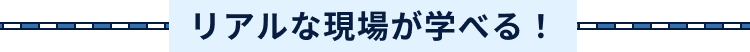 リアルな現場が学べる！